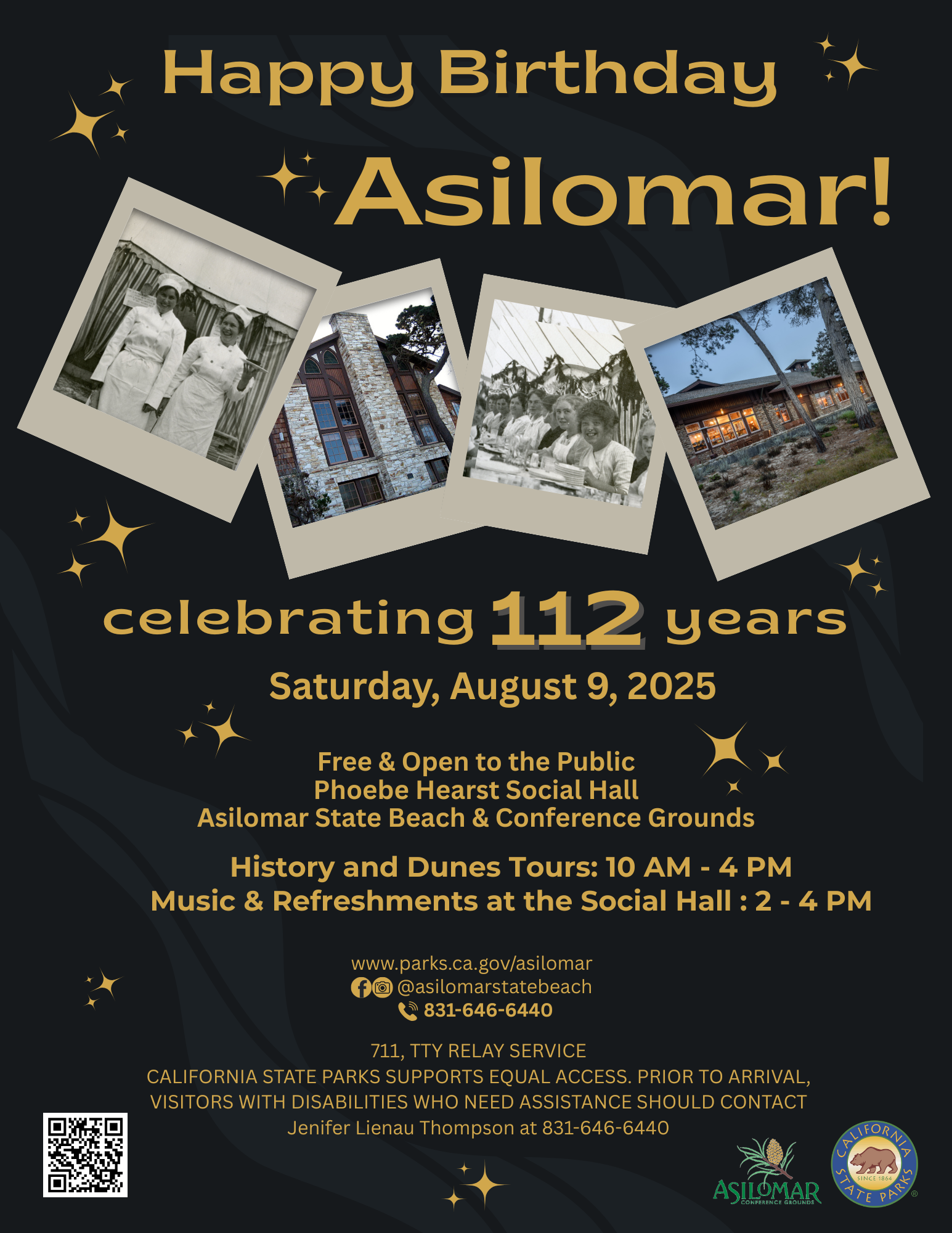 Asilomar Day 2025 Flyer. Happy Birthday Asilomar! Celebrate 112 Years Saturday, August 9, 2025. Free and Open to the public. Phoebe Hearst Social Hall.History and Dunes Tours 10 AM - 4 PM. Music and refreshments at the social hall 2 - 4 pm 711, TTY RELAY SERVICE CALIFORNIA STATE PARKS SUPPORTS EQUAL ACCESS. PRIOR TO ARRIVAL, VISITORS WITH DISABILITIES WHO NEED ASSISTANCE SHOULD CONTACT Jenifer Lienau Thompson at 831-646-6440